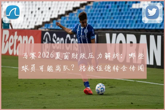 马赛2026夏窗财政压力解析：哪些球员可能离队？格林伍德转会传闻与球队卖人名单前瞻