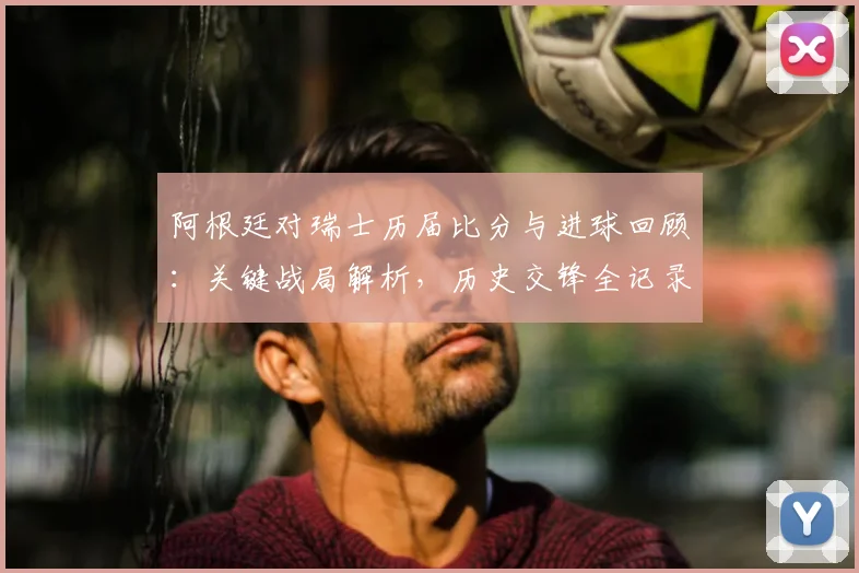阿根廷对瑞士历届比分与进球回顾:关键战局解析,历史交锋全记录