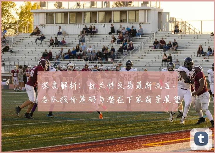 深度解析：杜兰特交易最新流言，各队报价筹码与潜在下家前景展望