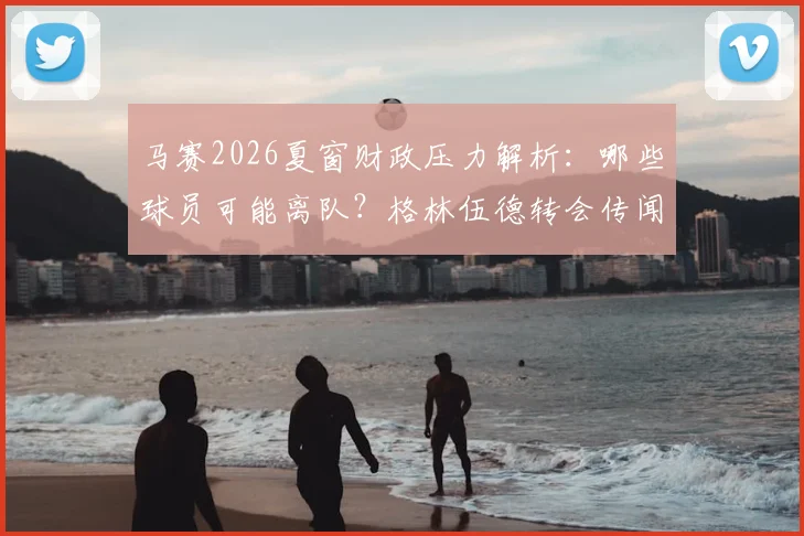 马赛2026夏窗财政压力解析:哪些球员可能离队?格林伍德转会传闻与球队卖人名单前瞻