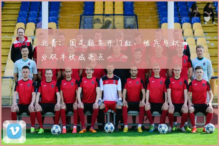 北青:国足新年开门红,练兵与积分双丰收成亮点