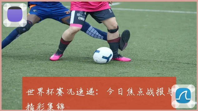 世界杯赛况速递：今日焦点战报与精彩集锦