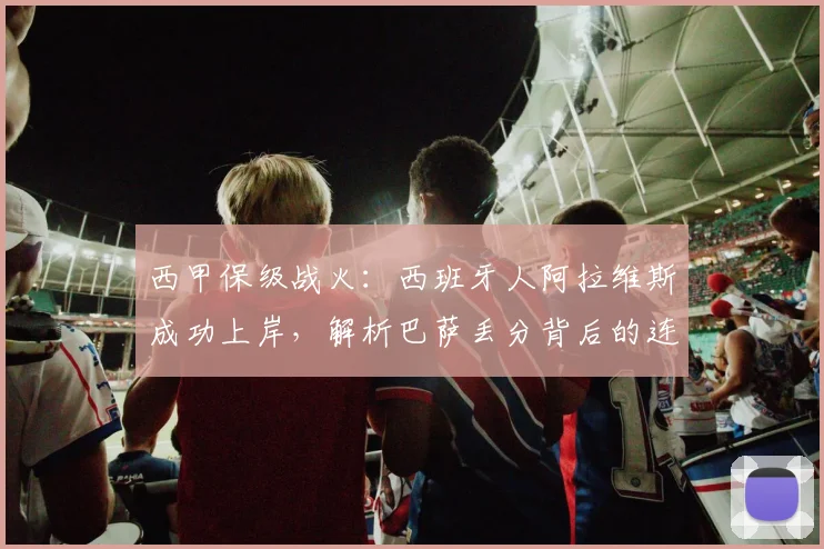 西甲保级战火:西班牙人阿拉维斯成功上岸,解析巴萨丢分背后的连锁反应