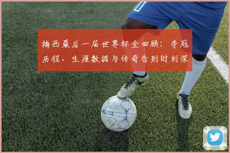 梅西最后一届世界杯全回顾：夺冠历程、生涯数据与传奇告别时刻深度解析